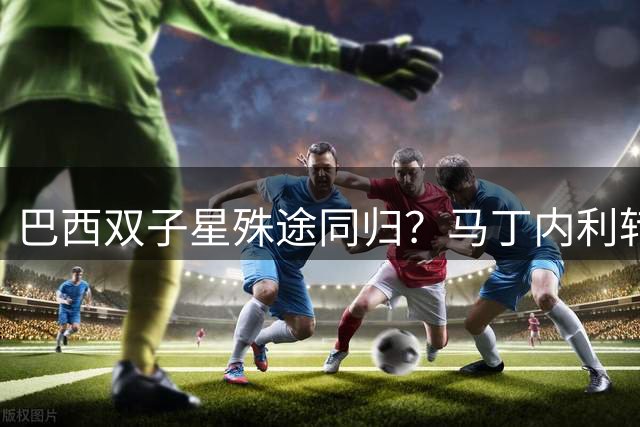 巴西双子星殊途同归？马丁内利转会暗合奥斯卡轨迹